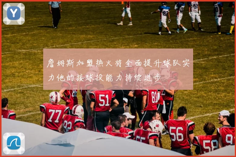 詹姆斯加盟热火将全面提升球队实力他的接球投能力持续进步